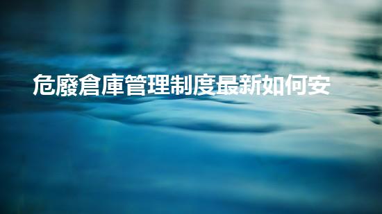 危廢倉庫管理制度最新如何安全處理危險廢物？